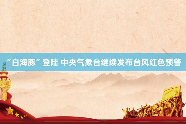 “白海豚”登陆 中央气象台继续发布台风红色预警