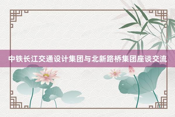 中铁长江交通设计集团与北新路桥集团座谈交流