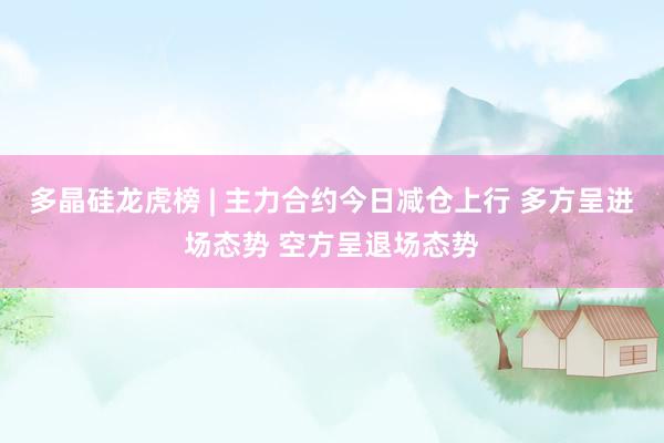 多晶硅龙虎榜 | 主力合约今日减仓上行 多方呈进场态势 空方呈退场态势