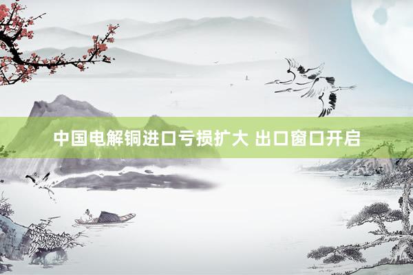 中国电解铜进口亏损扩大 出口窗口开启