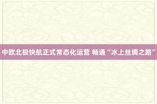 中欧北极快航正式常态化运营 畅通“冰上丝绸之路”