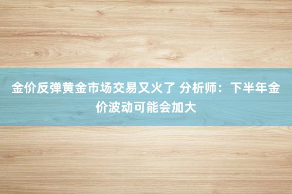 金价反弹黄金市场交易又火了 分析师：下半年金价波动可能会加大