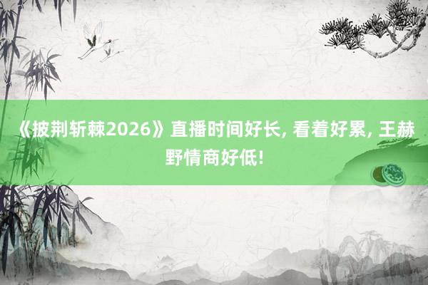 《披荆斩棘2026》直播时间好长, 看着好累, 王赫野情商好低!