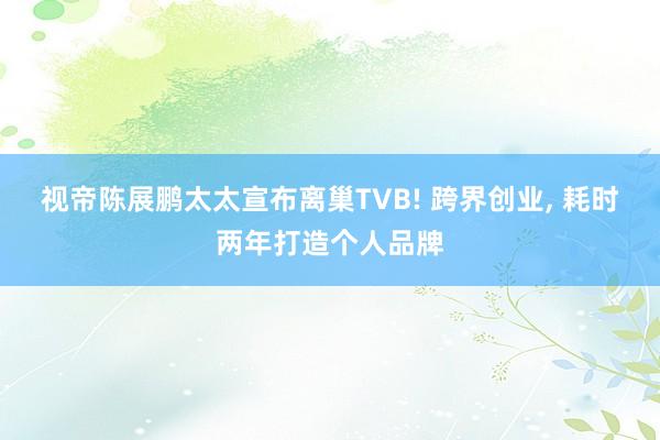 视帝陈展鹏太太宣布离巢TVB! 跨界创业, 耗时两年打造个人品牌