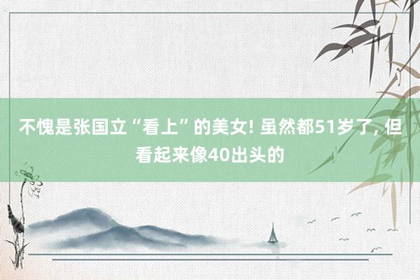 不愧是张国立“看上”的美女! 虽然都51岁了, 但看起来像40出头的