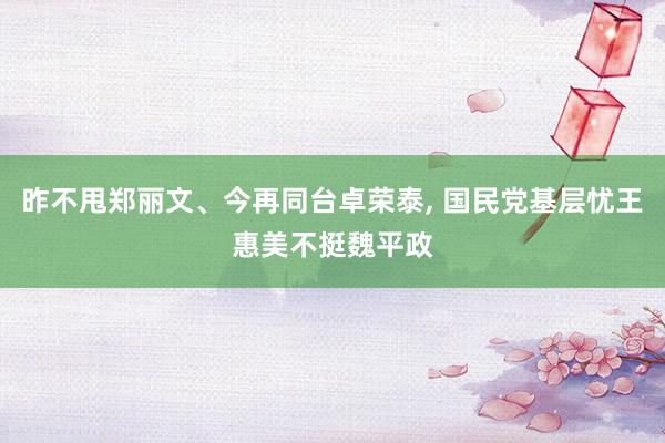 昨不甩郑丽文、今再同台卓荣泰, 国民党基层忧王惠美不挺魏平政