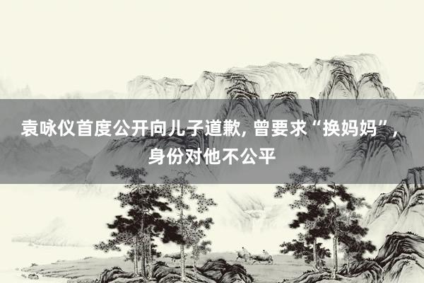 袁咏仪首度公开向儿子道歉, 曾要求“换妈妈”, 身份对他不公平
