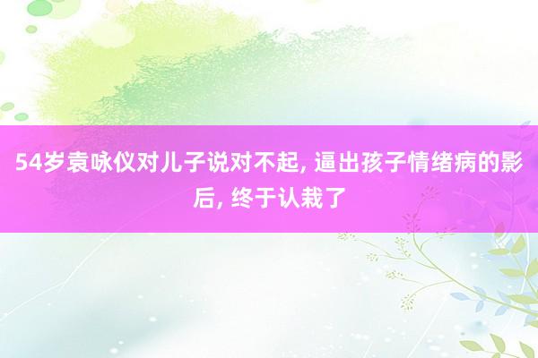 54岁袁咏仪对儿子说对不起, 逼出孩子情绪病的影后, 终于认栽了