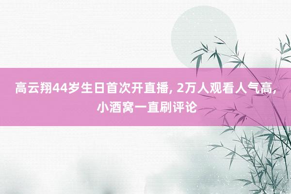 高云翔44岁生日首次开直播, 2万人观看人气高, 小酒窝一直刷评论
