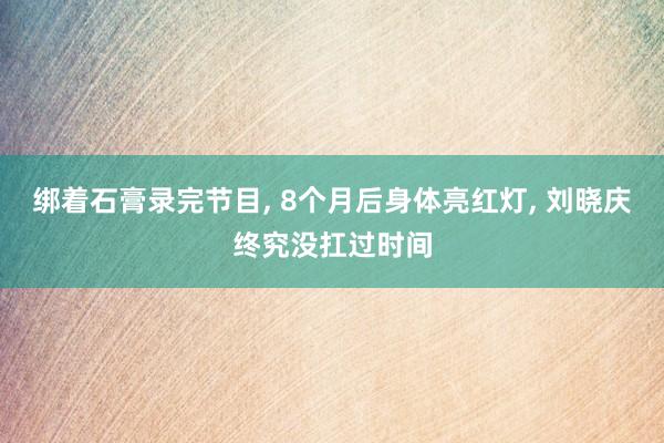 绑着石膏录完节目, 8个月后身体亮红灯, 刘晓庆终究没扛过时间