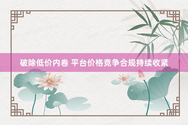 破除低价内卷 平台价格竞争合规持续收紧