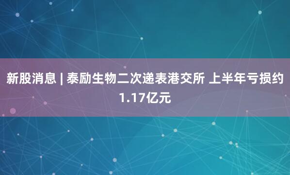新股消息 | 泰励生物二次递表港交所 上半年亏损约1.17亿元
