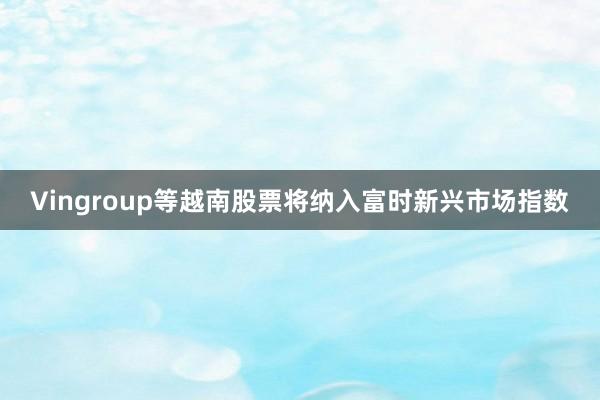Vingroup等越南股票将纳入富时新兴市场指数