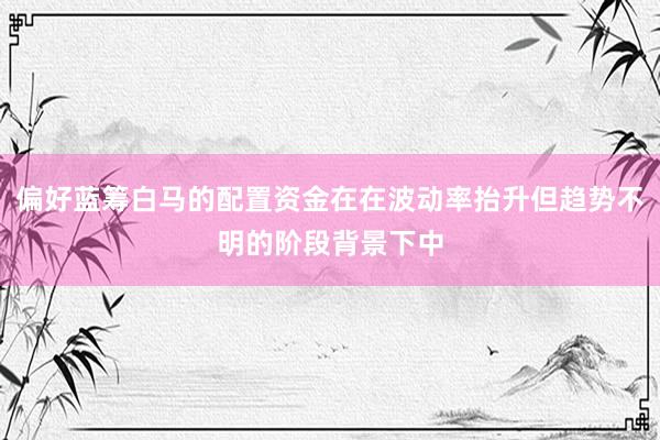 偏好蓝筹白马的配置资金在在波动率抬升但趋势不明的阶段背景下中