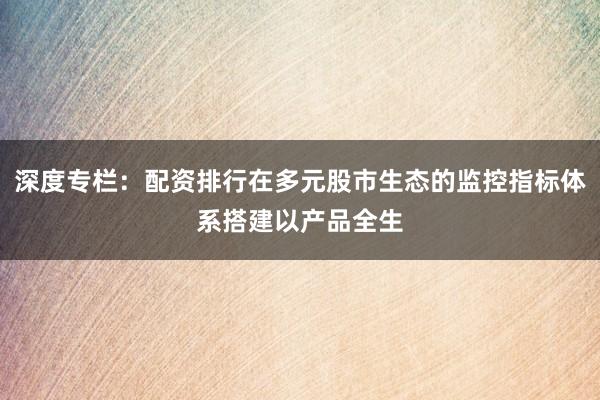 深度专栏：配资排行在多元股市生态的监控指标体系搭建以产品全生
