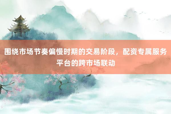 围绕市场节奏偏慢时期的交易阶段，配资专属服务平台的跨市场联动