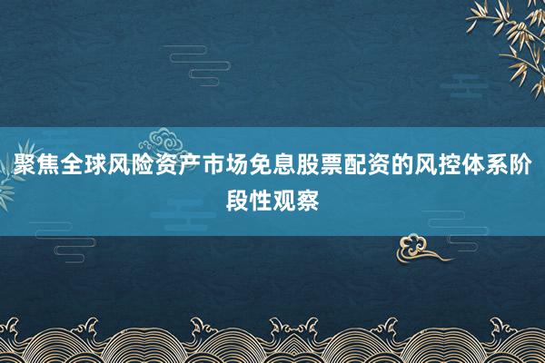 聚焦全球风险资产市场免息股票配资的风控体系阶段性观察