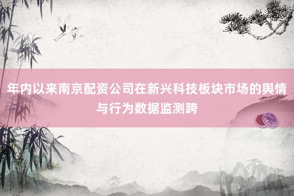 年内以来南京配资公司在新兴科技板块市场的舆情与行为数据监测跨