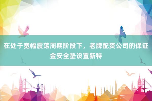 在处于宽幅震荡周期阶段下，老牌配资公司的保证金安全垫设置新特