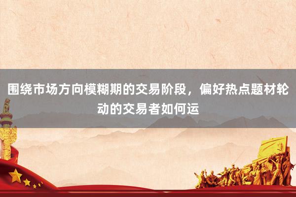 围绕市场方向模糊期的交易阶段，偏好热点题材轮动的交易者如何运