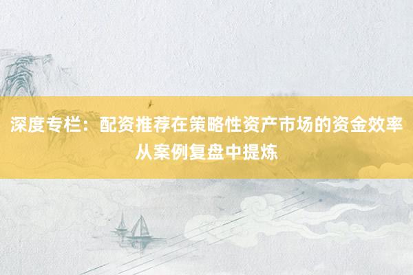 深度专栏：配资推荐在策略性资产市场的资金效率从案例复盘中提炼
