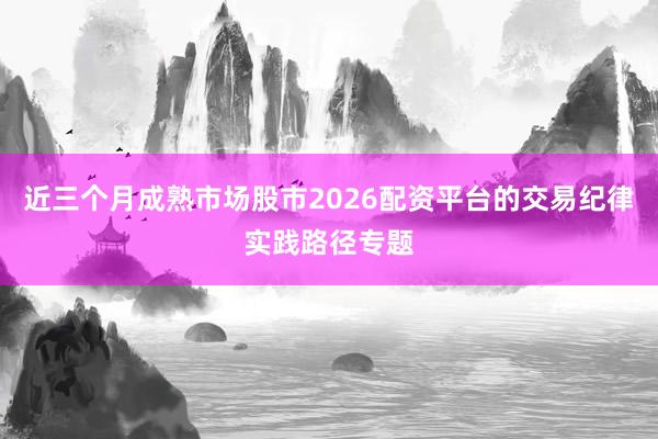 近三个月成熟市场股市2026配资平台的交易纪律实践路径专题