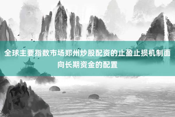 全球主要指数市场郑州炒股配资的止盈止损机制面向长期资金的配置