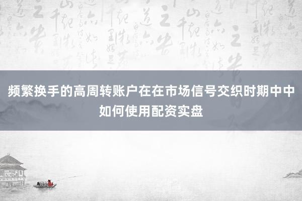频繁换手的高周转账户在在市场信号交织时期中中如何使用配资实盘