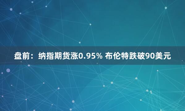 盘前：纳指期货涨0.95% 布伦特跌破90美元