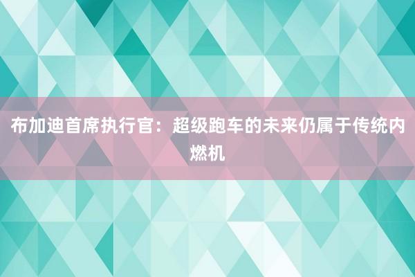 布加迪首席执行官：超级跑车的未来仍属于传统内燃机
