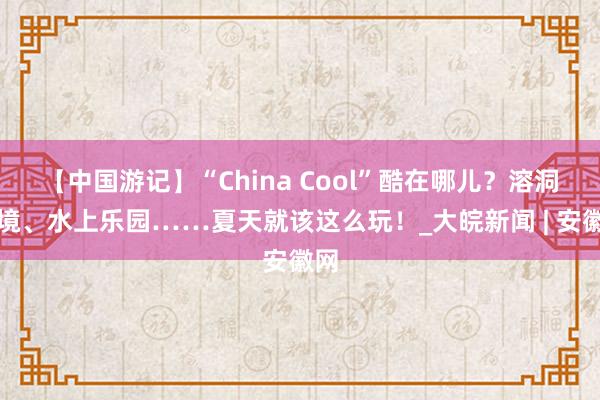 【中国游记】“China Cool”酷在哪儿？溶洞秘境、水上乐园……夏天就该这么玩！_大皖新闻 | 安徽网