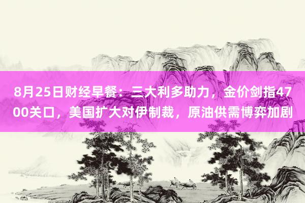 8月25日财经早餐：三大利多助力，金价剑指4700关口，美国扩大对伊制裁，原油供需博弈加剧