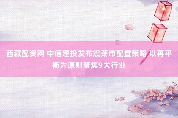 西藏配资网 中信建投发布震荡市配置策略 以再平衡为原则聚焦9大行业