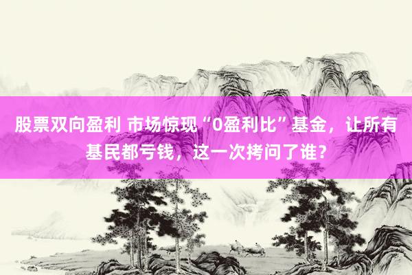 股票双向盈利 市场惊现“0盈利比”基金，让所有基民都亏钱，这一次拷问了谁？
