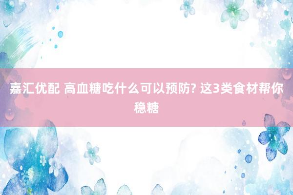 嘉汇优配 高血糖吃什么可以预防? 这3类食材帮你稳糖