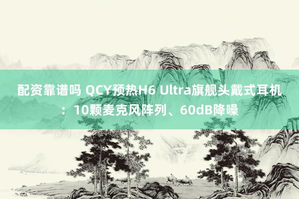 配资靠谱吗 QCY预热H6 Ultra旗舰头戴式耳机：10颗麦克风阵列、60dB降噪