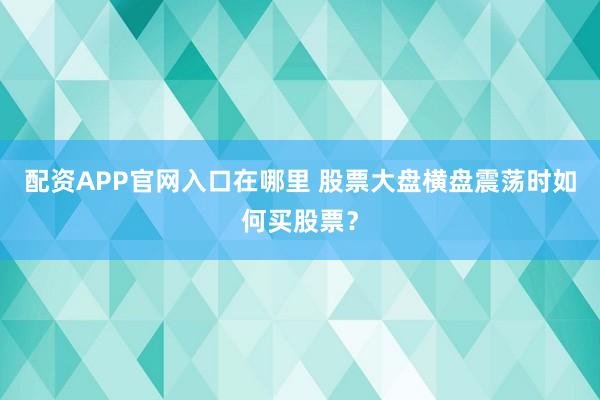 配资APP官网入口在哪里 股票大盘横盘震荡时如何买股票？
