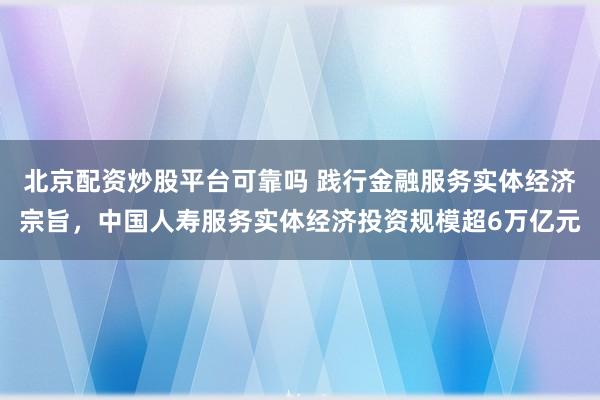北京配资炒股平台可靠吗 践行金融服务实体经济宗旨，中国人寿服务实体经济投资规模超6万亿元