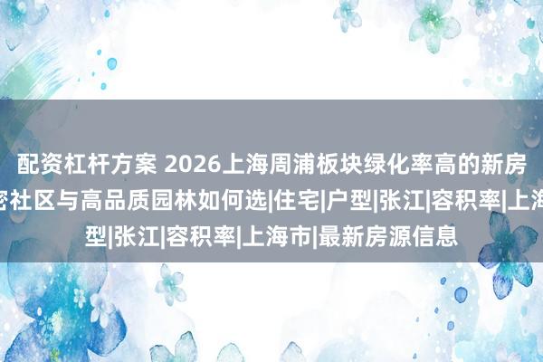 配资杠杆方案 2026上海周浦板块绿化率高的新房推荐：改善型低密社区与高品质园林如何选|住宅|户型|张江|容积率|上海市|最新房源信息