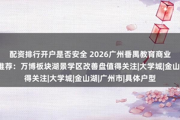 配资排行开户是否安全 2026广州番禺教育商业生活配套完善新房推荐：万博板块湖景学区改善盘值得关注|大学城|金山湖|广州市|具体户型
