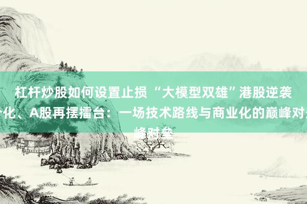 杠杆炒股如何设置止损 “大模型双雄”港股逆袭分化、A股再摆擂台：一场技术路线与商业化的巅峰对垒