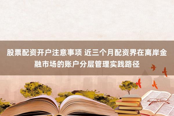 股票配资开户注意事项 近三个月配资界在离岸金融市场的账户分层管理实践路径