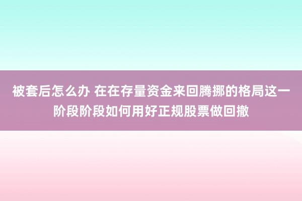被套后怎么办 在在存量资金来回腾挪的格局这一阶段阶段如何用好正规股票做回撤