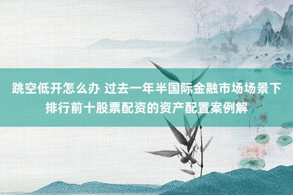 跳空低开怎么办 过去一年半国际金融市场场景下排行前十股票配资的资产配置案例解