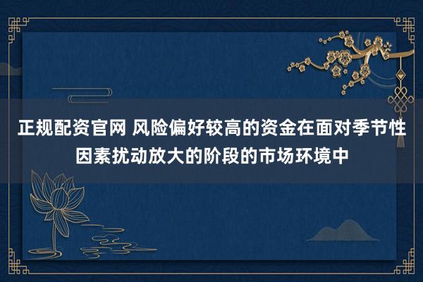 正规配资官网 风险偏好较高的资金在面对季节性因素扰动放大的阶段的市场环境中