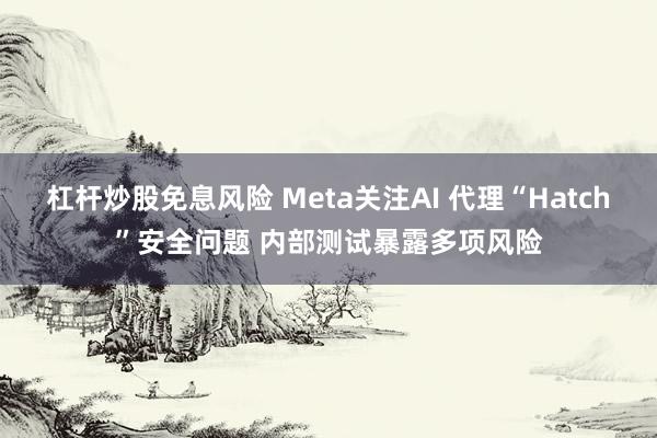 杠杆炒股免息风险 Meta关注AI 代理“Hatch”安全问题 内部测试暴露多项风险