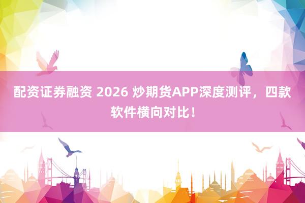 配资证券融资 2026 炒期货APP深度测评，四款软件横向对比！