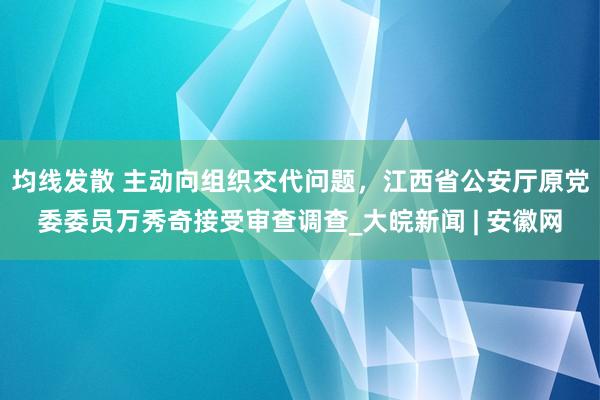 均线发散 主动向组织交代问题，江西省公安厅原党委委员万秀奇接受审查调查_大皖新闻 | 安徽网