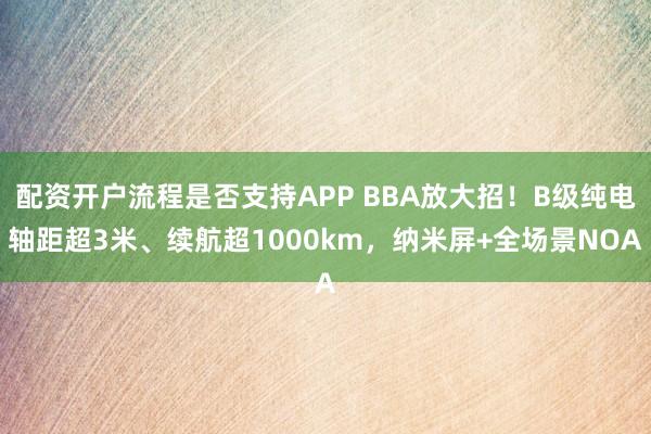 配资开户流程是否支持APP BBA放大招！B级纯电轴距超3米、续航超1000km，纳米屏+全场景NOA