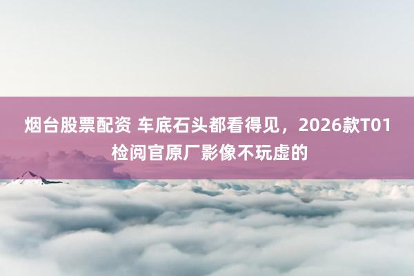 烟台股票配资 车底石头都看得见，2026款T01 检阅官原厂影像不玩虚的